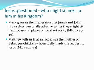 Jesus questioned - who might sit next to
him in his Kingdom?
 Mark gives us the impression that James and John
  themselves personally asked whether they might sit
  next to Jesus in places of royal authority (Mk. 10:35-
  40).
 Matthew tells us that in fact it was the mother of
  Zebedee’s children who actually made the request to
  Jesus (Mt. 20:20-23)
 