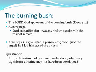 The burning bush:
 The LORD God spoke out of the burning bush (Deut 4:12)
 Acts 7:30; 38
    Stephen clarifies that it was an angel who spoke with the
     voice of Yahweh.

 Acts 12:7 vs 12:17 – Peter in prison - v17 ‘God’ (not the
  angel) had led him act of the prison.

Question 2:
 If this Hebraism had been well understood, what very
 significant doctrine may not have been developed?
 