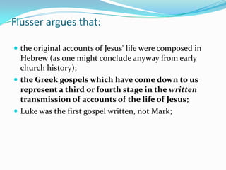 Flusser argues that:

 the original accounts of Jesus' life were composed in
  Hebrew (as one might conclude anyway from early
  church history);
 the Greek gospels which have come down to us
  represent a third or fourth stage in the written
  transmission of accounts of the life of Jesus;
 Luke was the first gospel written, not Mark;
 