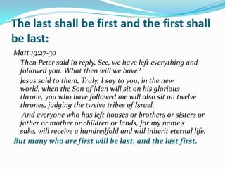 The last shall be first and the first shall
be last:
Matt 19:27-30
 Then Peter said in reply, See, we have left everything and
 followed you. What then will we have?
 Jesus said to them, Truly, I say to you, in the new
 world, when the Son of Man will sit on his glorious
 throne, you who have followed me will also sit on twelve
 thrones, judging the twelve tribes of Israel.
  And everyone who has left houses or brothers or sisters or
 father or mother or children or lands, for my name's
 sake, will receive a hundredfold and will inherit eternal life.
But many who are first will be last, and the last first.
 