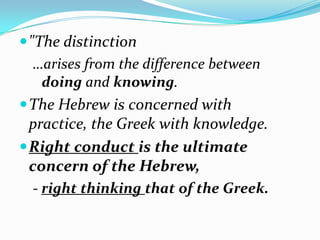  "The distinction
   …arises from the difference between
    doing and knowing.
 The Hebrew is concerned with
  practice, the Greek with knowledge.
 Right conduct is the ultimate
  concern of the Hebrew,
  - right thinking that of the Greek.
 