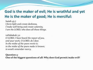 God is the maker of evil; He is wrathful and yet
He is the maker of good; He is merciful:
Isaiah 45.7
I form light and create darkness,
I make well-being and create calamity,
I am the LORD, who does all these things.

vsHabakuk 3:2
O LORD, I have heard the report of you,
and your work, O LORD, do I fear.
In the midst of the years revive it;
in the midst of the years make it known;
in wrath remember mercy.

Question 3:
One of the biggest questions of all: Why does God permit/make evil?
 