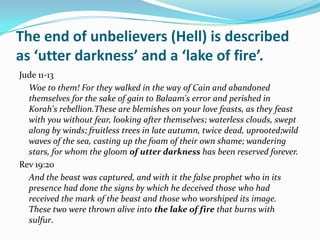 The end of unbelievers (Hell) is described
as ‘utter darkness’ and a ‘lake of fire’.
Jude 11-13
  Woe to them! For they walked in the way of Cain and abandoned
  themselves for the sake of gain to Balaam's error and perished in
  Korah's rebellion.These are blemishes on your love feasts, as they feast
  with you without fear, looking after themselves; waterless clouds, swept
  along by winds; fruitless trees in late autumn, twice dead, uprooted;wild
  waves of the sea, casting up the foam of their own shame; wandering
  stars, for whom the gloom of utter darkness has been reserved forever.
Rev 19:20
  And the beast was captured, and with it the false prophet who in its
  presence had done the signs by which he deceived those who had
  received the mark of the beast and those who worshiped its image.
  These two were thrown alive into the lake of fire that burns with
  sulfur.
 