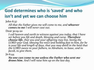 God determines who is ‘saved’ and who
isn’t and yet we can choose him
John 6:37
  All that the Father gives me will come to me, and whoever
  comes to me I will never cast out.
Deut 30:19-20
  I call heaven and earth to witness against you today, that I have
  set before you life and death, blessing and curse. Therefore
  choose life, that you and your offspring may live, loving the
  LORD your God, obeying his voice and holding fast to him, for he
  is your life and length of days, that you may dwell in the land that
  the LORD swore to your fathers, to Abraham, to Isaac, and to
  Jacob, to give them.
Jn 6:44
  No one can come to me unless the Father who sent me
  draws him. And I will raise him up on the last day.
 