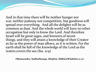 And in that time there will be neither hunger nor
war, neither jealousy nor competition, but goodness will
spread over everything. And all the delights will be as
common as dust. And the whole world will have no other
occupation but only to know the Lord. And therefore
Israel will be great sages, and knowers of secret
things, and they will attain a knowledge of their Creator
as far as the power of man allows, as it is written, For the
earth shall be full of the knowledge of the Lord as the
waters covers the sea (Isa. 11:9) 

      (Maimonides, YadhaHazaqa, Shoftim, HilkhotM’lakhim 11-12)
 