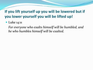If you lift yourself up you will be lowered but if
you lower yourself you will be lifted up!
 Luke 14:11
  For everyone who exalts himself will be humbled, and
  he who humbles himself will be exalted.
 