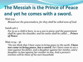 The Messiah is the Prince of Peace
and yet he comes with a sword.
Matt 5:9:
 Blessed are the peacemakers, for they shall be called sons of God.

Isaiah 9:6-7
   For to us a child is born, to us a son is given; and the government
   shall be upon his shoulder, and his name shall be called …. Prince
   of Peace.

Matt 10:34 - 36
 “Do not think that I have come to bring peace to the earth. I have
 not come to bring peace, but a sword. For I have come to set a
 man against his father, and a daughter against her mother, and a
 daughter-in-law against her mother-in-law. And a person's
 enemies will be those of his own household.
 