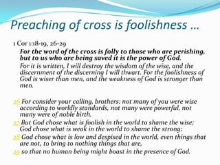 Preaching of cross is foolishness …
1 Cor 1:18-19, 26-29
   For the word of the cross is folly to those who are perishing,
   but to us who are being saved it is the power of God.
   For it is written, I will destroy the wisdom of the wise, and the
   discernment of the discerning I will thwart. For the foolishness of
   God is wiser than men, and the weakness of God is stronger than
   men.

26 For consider your calling, brothers: not many of you were wise
  according to worldly standards, not many were powerful, not
  many were of noble birth.
27 But God chose what is foolish in the world to shame the wise;
  God chose what is weak in the world to shame the strong;
28 God chose what is low and despised in the world, even things that
  are not, to bring to nothing things that are,
29 so that no human being might boast in the presence of God.
 