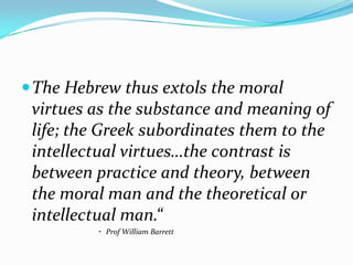  The Hebrew thus extols the moral
 virtues as the substance and meaning of
 life; the Greek subordinates them to the
 intellectual virtues…the contrast is
 between practice and theory, between
 the moral man and the theoretical or
 intellectual man.“
          • Prof William Barrett
 