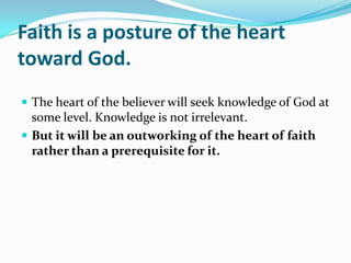 Faith is a posture of the heart
toward God.
 The heart of the believer will seek knowledge of God at
  some level. Knowledge is not irrelevant.
 But it will be an outworking of the heart of faith
  rather than a prerequisite for it.
 