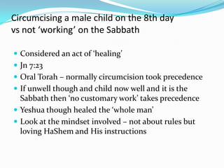 Circumcising a male child on the 8th day
vs not ‘working’ on the Sabbath

 Considered an act of ‘healing’
 Jn 7:23
 Oral Torah – normally circumcision took precedence
 If unwell though and child now well and it is the
  Sabbath then ‘no customary work’ takes precedence
 Yeshua though healed the ‘whole man’
 Look at the mindset involved – not about rules but
  loving HaShem and His instructions
 