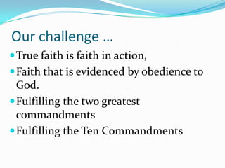 Our challenge …
 True faith is faith in action,
 Faith that is evidenced by obedience to
  God.
 Fulfilling the two greatest
  commandments
 Fulfilling the Ten Commandments
 