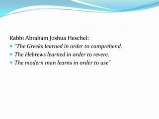 Rabbi Abraham Joshua Heschel:
 "The Greeks learned in order to comprehend.
 The Hebrews learned in order to revere.
 The modern man learns in order to use"
 