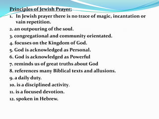 Principles of Jewish Prayer:
1. In Jewish prayer there is no trace of magic, incantation or
    vain repetition.
2. an outpouring of the soul.
3. congregational and community orientated.
4. focuses on the Kingdom of God.
5. God is acknowledged as Personal.
6. God is acknowledged as Powerful
7. reminds us of great truths about God
8. references many Biblical texts and allusions.
9. a daily duty.
10. is a disciplined activity.
11. is a focused devotion.
12. spoken in Hebrew.
 