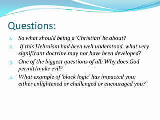 Questions:
1. So what should being a ‘Christian’ be about?
2. If this Hebraism had been well understood, what very
   significant doctrine may not have been developed?
3. One of the biggest questions of all: Why does God
   permit/make evil?
4. What example of ‘block logic’ has impacted you;
   either enlightened or challenged or encouraged you?
 