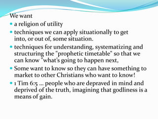 We want
 a religion of utility
 techniques we can apply situationally to get
  into, or out of, some situation.
 techniques for understanding, systematizing and
  structuring the "prophetic timetable" so that we
  can know "what’s going to happen next,
 Some want to know so they can have something to
  market to other Christians who want to know!
 1 Tim 6:5 … people who are depraved in mind and
  deprived of the truth, imagining that godliness is a
  means of gain.
 