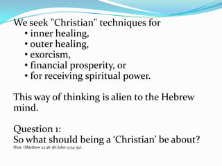 We seek "Christian" techniques for
 • inner healing,
 • outer healing,
 • exorcism,
 • financial prosperity, or
 • for receiving spiritual power.

This way of thinking is alien to the Hebrew
mind.

Question 1:
So what should being a ‘Christian’ be about?
Hint: (Matthew 22:36-38; John 13:34-35).
 