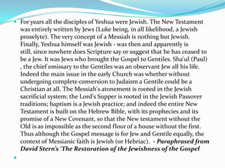  For years all the disciples of Yeshua were Jewish. The New Testament
    was entirely written by Jews (Luke being, in all likelihood, a Jewish
    proselyte). The very concept of a Messiah is nothing but Jewish.
    Finally, Yeshua himself was Jewish - was then and apparently is
    still, since nowhere does Scripture say or suggest that he has ceased to
    be a Jew. It was Jews who brought the Gospel to Gentiles. Sha'ul (Paul)
    , the chief emissary to the Gentiles was an observant Jew all his life.
    Indeed the main issue in the early Church was whether without
    undergoing complete conversion to Judaism a Gentile could be a
    Christian at all. The Messiah's atonement is rooted in the Jewish
    sacrificial system; the Lord's Supper is rooted in the Jewish Passover
    traditions; baptism is a Jewish practice; and indeed the entire New
    Testament is built on the Hebrew Bible, with its prophecies and its
    promise of a New Covenant, so that the New testament without the
    Old is as impossible as the second floor of a house without the first.
    Thus although the Gospel message is for Jew and Gentile equally, the
    context of Messianic faith is Jewish (or Hebriac). - Paraphrased from
    David Stern’s ‘The Restoration of the Jewishness of the Gospel

 