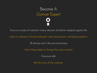 Become A
Domain Expert
Focus on success of customer—every decision should be weighed against this
Listen to customers—Fine line between vision and passion, and being stubborn
All startups are in the service business
More things liable to change than stay constant
Everyone sells
Be the voice of the customer
 