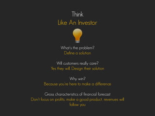 Think
Like An Investor
What’s the problem?
Define a solution
Will customers really care?
Yes they will. Design their solution
Why win?
Because you’re here to make a difference
Gross characteristics of financial forecast
Don’t focus on profits, make a good product, revenues will
follow you
 