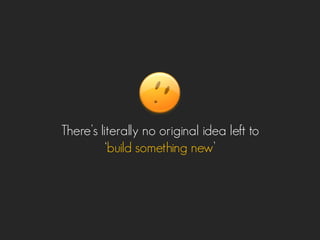 There’s literally no original idea left to
‘build something new’
 