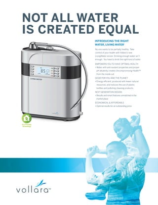 NOT ALL WATER
IS CREATED EQUAL
               INTRODUCING THE RIGHT
               WATER, LIVING WATER®
               No one wants to be partially healthy. Take
               control of your health with Vollara’s new
               LivingWater ionizer. Drinking enough water isn’t
               enough. You have to drink the right kind of water.

               EMPOWERS YOU TO HAVE OPTIMAL HEALTH
               • Water with anti-oxidant properties and proper
                pH alkalinity creates Uncompromising Health™
                from the inside out
               GOOD FOR YOU AND THE PLANET
               • Energy efficient, produced with fewer natural
                resources, and reduces the use of plastic
                bottles and polluting cleaning products.
               NEXT GENERATION DESIGN
               • Results and smart features unmatched in the
                market place
               ECONOMICAL & AFFORDABLE
               • Optimal results for an outstanding price




Eco Friendly
Technology
 
