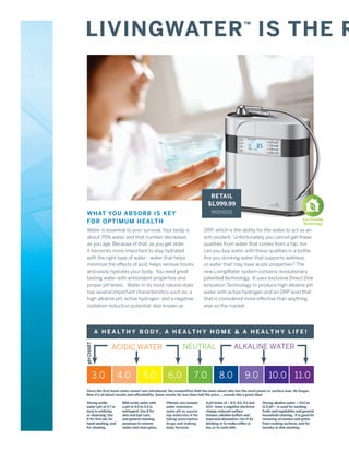 LIVINGWATER IS THE R                                                                                 ™




                                                                             RETAIL
                                                                            $1,999.99
 WHAT YOU ABSORB IS KEY                                                       9920002
                                                                                                                                          Eco Friendly
 FOR OPT IMUM HEALTH                                                                                                                      Technology

 Water is essential to your survival. Your body is                        ORP, which is the ability for the water to act as an
 about 75% water and that number decreases                                anti-oxidant. Unfortunately you cannot get these
 as you age. Because of that, as you get older                            qualities from water that comes from a tap, nor
 it becomes more important to stay hydrated                               can you buy water with these qualities in a bottle.
 with the right type of water - water that helps                          Are you drinking water that supports wellness,
 minimize the effects of acid, helps remove toxins,                       or water that may have acidic properties? The
 and easily hydrates your body. You need great                            new LivingWater system contains revolutionary
 tasting water with antioxidant properties and                            patented technology. It uses exclusive Direct Disk
 proper pH levels. Water in its most natural state                        Ionization Technology to produce high alkaline pH
 has several important characteristics such as: a                         water with active hydrogen and an ORP level that
 high alkaline pH, active hydrogen, and a negative                        that is considered more effective than anything
 oxidation reduction potential, also known as                             else on the market.




           A H E A L T H Y B O D Y, A H E A L T H Y H O M E & A H E A L T H Y L I F E !
pH CHART




                 ACIDIC WATER                                NEUTRAL                          ALKALINE WATER



       3.0             4.0           5.0           6.0              7.0             8.0               9.0           10.0 11.0
Since the ﬁrst home water ionizer was introduced, the competitive ﬁeld has been about who has the most power or surface area. No longer.
Now it’s all about results and affordability. Same results for less than half the price ... sounds like a great idea!

Strong acidic           Mild acidic water with    Filtered, non-ionized    4 pH levels of – 8.5, 9.0, 9.5 and   Strong alkaline water – 10.0 to
water (pH of 2.7 or     a pH of 4.5 to 5.5 is     water maintains          10.0 –have a negative electrical     11.5 pH – is used for washing
less) is oxidizing      astringent. Use it for    same pH as source        charge, reduced surface              fruits and vegetables and general
or cleansing. Use       skin and hair care,       tap water.Use it for     tension, alkaline buffers and        household cleaning. It is good for
it for ﬁrst aid, for    and general cleaning      taking prescription      improved absorption. Use it for      removing oil residue and grime
hand-washing, and       purposes to remove        drugs and making         drinking or to make coffee or        from cooking surfaces, and for
for cleaning.           stains and clean glass.   baby formula.            tea, or to cook with.                laundry or dish washing.
 