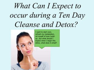 What Can I Expect to occur during a Ten Day Cleanse and Detox? I want to start over, refresh my metabolism, rid myself of toxic build-up…but what should I expect when I begin this detox, what does it entail? 