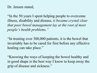 Dr. Jensen stated,  “ In the 50 years I spent helping people to overcome illness, disability and disease,  it became crystal clear that poor bowel management lay at the root of most people’s health problems.” “ In treating over 300,000 patients, it is the bowel that invariably has to be cared for first before any effective healing can take place.” “ Knowing the ways of keeping the bowel healthy and in good shape is the best way I know to keep away the grip of disease and sickness.” 