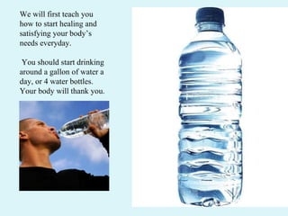 We will first teach you how to start healing and satisfying your body’s needs everyday. You should start drinking around a gallon of water a day, or 4 water bottles. Your body will thank you.  