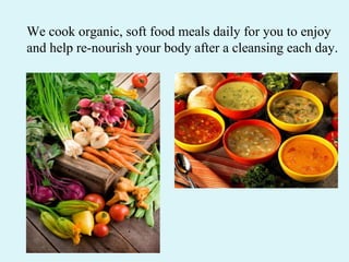 We cook organic, soft food meals daily for you to enjoy and help re-nourish your body after a cleansing each day.  