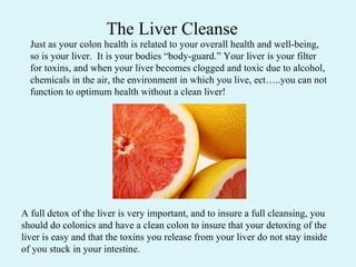 Just as your colon health is related to your overall health and well-being, so is your liver.  It is your bodies “body-guard.” Your liver is your filter for toxins, and when your liver becomes clogged and toxic due to alcohol, chemicals in the air, the environment in which you live, ect…..you can not function to optimum health without a clean liver!  A full detox of the liver is very important, and to insure a full cleansing, you should do colonics and have a clean colon to insure that your detoxing of the liver is easy and that the toxins you release from your liver do not stay inside of you stuck in your intestine.  The Liver Cleanse 