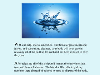 W ith our help, special amenities,  nutritional organic meals and juices,  and customized cleanses, your body will be at ease in releasing all of the built up toxins that it has been exposed to over the years.  A fter releasing all of this old putrid matter, the entire intestinal tract will be much cleaner.  The blood will be able to pick up  nutrients there (instead of poison) to carry to all parts of the body. 