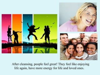 After cleansing, people feel great! They feel like enjoying  life again, have more energy for life and loved ones.  