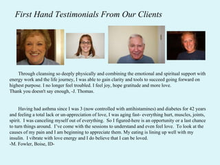 First Hand Testimonials From Our Clients Through cleansing so deeply physically and combining the emotional and spiritual support with energy work and the life journey, I was able to gain clarity and tools to succeed going forward on highest purpose. I no longer feel troubled. I feel joy, hope gratitude and more love. Thank you doesn't say enough, -J. Thomas.  Having had asthma since I was 3 (now controlled with antihistamines) and diabetes for 42 years and feeling a total lack or un-appreciation of love, I was aging fast- everything hurt, muscles, joints, spirit.  I was canceling myself out of everything.  So I figured-here is an opportunity or a last chance to turn things around.  I’ve come with the sessions to understand and even feel love.  To look at the causes of my pain and I am beginning to appreciate them. My eating is lining up well with my insulin.  I vibrate with love energy and I do believe that I can be loved. -M. Fowler, Boise, ID- 