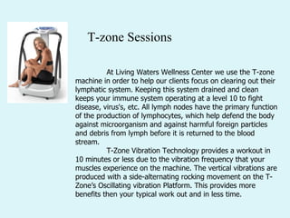 T-zone Sessions                                                                                  At Living Waters Wellness Center we use the T-zone machine in order to help our clients focus on clearing out their lymphatic system. Keeping this system drained and clean keeps your immune system operating at a level 10 to fight disease, virus's, etc. All lymph nodes have the primary function of the production of lymphocytes, which help defend the body against microorganism and against harmful foreign particles and debris from lymph before it is returned to the blood stream.   T-Zone Vibration Technology provides a workout in 10 minutes or less due to the vibration frequency that your muscles experience on the machine. The vertical vibrations are produced with a side-alternating rocking movement on the T-Zone’s Oscillating vibration Platform. This provides more benefits then your typical work out and in less time.  