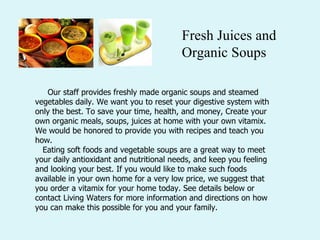       Our staff provides freshly made organic soups and steamed vegetables daily. We want you to reset your digestive system with only the best. To save your time, health, and money, Create your own organic meals, soups, juices at home with your own vitamix. We would be honored to provide you with recipes and teach you how.     Eating soft foods and vegetable soups are a great way to meet your daily antioxidant and nutritional needs, and keep you feeling and looking your best. If you would like to make such foods available in your own home for a very low price, we suggest that you order a vitamix for your home today. See details below or contact Living Waters for more information and directions on how you can make this possible for you and your family.  Fresh Juices and Organic Soups 