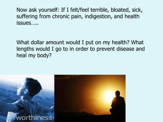 Now ask yourself: If I felt/feel terrible, bloated, sick, suffering from chronic pain, indigestion, and health issues….. What dollar amount would I put on my health? What lengths would I go to in order to prevent disease and heal my body?  