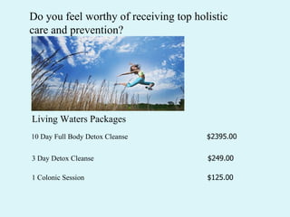 Living Waters Packages 10 Day Full Body Detox Cleanse  $2395.00 3 Day Detox Cleanse  $249.00 Do you feel worthy of receiving top holistic care and prevention?  1 Colonic Session  $125.00  