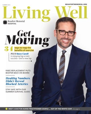 Living WellLiving WellLiving WellLiving WellLiving WellLiving WellLiving WellLiving WellLiving WellLiving WellLiving WellLiving WellLiving WellLiving WellLiving WellLiving WellLiving WellLiving WellLiving WellLiving WellLiving WellLiving WellLiving WellLiving WellLiving Well
BEAUFORTMEMORIAL.ORGSUMMER 2016
PLUS Steve Carell
is enjoying big-screen
success—and a new hip
Moving
Get
ways to reap the
beneﬁts of exercise34
KNEE REPLACEMENT PUTS
BOATER BACK ON BOARD
Healthy Numbers
Didn’t Reveal
Blocked Arteries
STAY SAFE WITH OUR
SUMMER SURVIVAL GUIDE
MEET A DOCTOR-NURSE PRACTITIONER COUPLE … OUT OF THE WHITE COAT. See page 6.
 