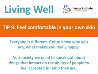 TIP 8: Feel comfortable in your own skin
Everyone is different. Get to know who you
are, what makes you really happy.
As a society we need to speak out about
things that impact on the ability of people to
feel accepted for who they are.
 