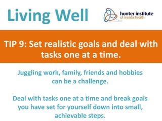 TIP 9: Set realistic goals and deal with
tasks one at a time.
Juggling work, family, friends and hobbies
can be a challenge.
Deal with tasks one at a time and break goals
you have set for yourself down into small,
achievable steps.
 