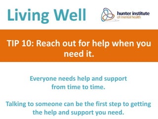 TIP 10: Reach out for help when you
need it.
Everyone needs help and support
from time to time.
Talking to someone can be the first step to getting
the help and support you need.
 