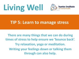 TIP 5: Learn to manage stress
There are many things that we can do during
times of stress to help ensure we ‘bounce back’.
Try relaxation, yoga or meditation.
Writing your feelings down or talking them
through can also help.
 
