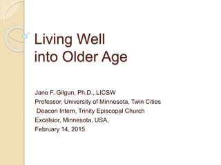 Living Well
into Older Age
Jane F. Gilgun, Ph.D., LICSW
Professor, University of Minnesota, Twin Cities
Deacon Intern, Trinity Episcopal Church
Excelsior, Minnesota, USA,
February 14, 2015
 