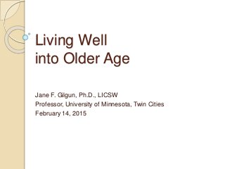 Living Well
into Older Age
Jane F. Gilgun, Ph.D., LICSW
Professor, University of Minnesota, Twin Cities
February 14, 2015
 