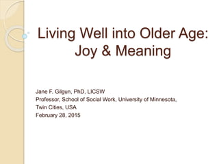 Living Well into Older Age:
Joy & Meaning
Jane F. Gilgun, PhD, LICSW
Professor, School of Social Work, University of Minnesota,
Twin Cities, USA
February 28, 2015
 