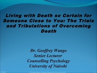 5/5/2018 1Dr Geoffrey Wango, Psychology Department, University of Nairobi
Dr. Geoffrey Wango
Senior Lecturer
Counselling Psychology
University of Nairobi
Living with Death so Certain for
Someone Close to You: The Trials
and Tribulations of Overcoming
Death
 