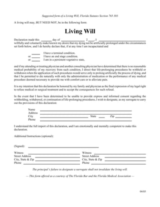 Suggested form of a Living Will, Florida Statutes Section 765.303
A living will may, BUT NEED NOT, be in the following form:
Living Will

Declaration made this day of 2 , I
willfully and voluntarily make known my desire that my dying not be artificially prolonged under the circumstances
set forth below, and I do hereby declare that, if at any time I am incapacitated and
I have a terminal condition.

or I have an end stage condition.

or I am in a persistent vegetative state,

and if my attending or treating physician and another consulting physician have determined that there is no reasonable
medical probability of my recovery from such condition, I direct that life-prolonging procedures be withheld or
withdrawn when the application of such procedures would serve only to prolong artificially the process of dying, and
that I be permitted to die naturally with only the administration of medication or the performance of any medical
procedure deemed necessary to provide me with comfort care or to alleviate pain.
It is my intention that this declaration be honored by my family and physician as the final expression of my legal right
to refuse medical or surgical treatment and to accept the consequences for such refusal.
In the event that I have been determined to be unable to provide express and informed consent regarding the
withholding, withdrawal, or continuation of life-prolonging procedures, I wish to designate, as my surrogate to carry
out the provisions of this declaration:
Name
Address
City State Zip
Phone
I understand the full import of this declaration, and I am emotionally and mentally competent to make this
declaration.
Additional Instructions (optional):
(Signed):
Witness
Street Address
City, State & Zip
Phone
Witness
Street Address
City, State & Zip
Phone
The principal’s failure to designate a surrogate shall not invalidate the living will.

— This form offered as a courtesy of The Florida Bar and the Florida Medical Association —

04/05
 