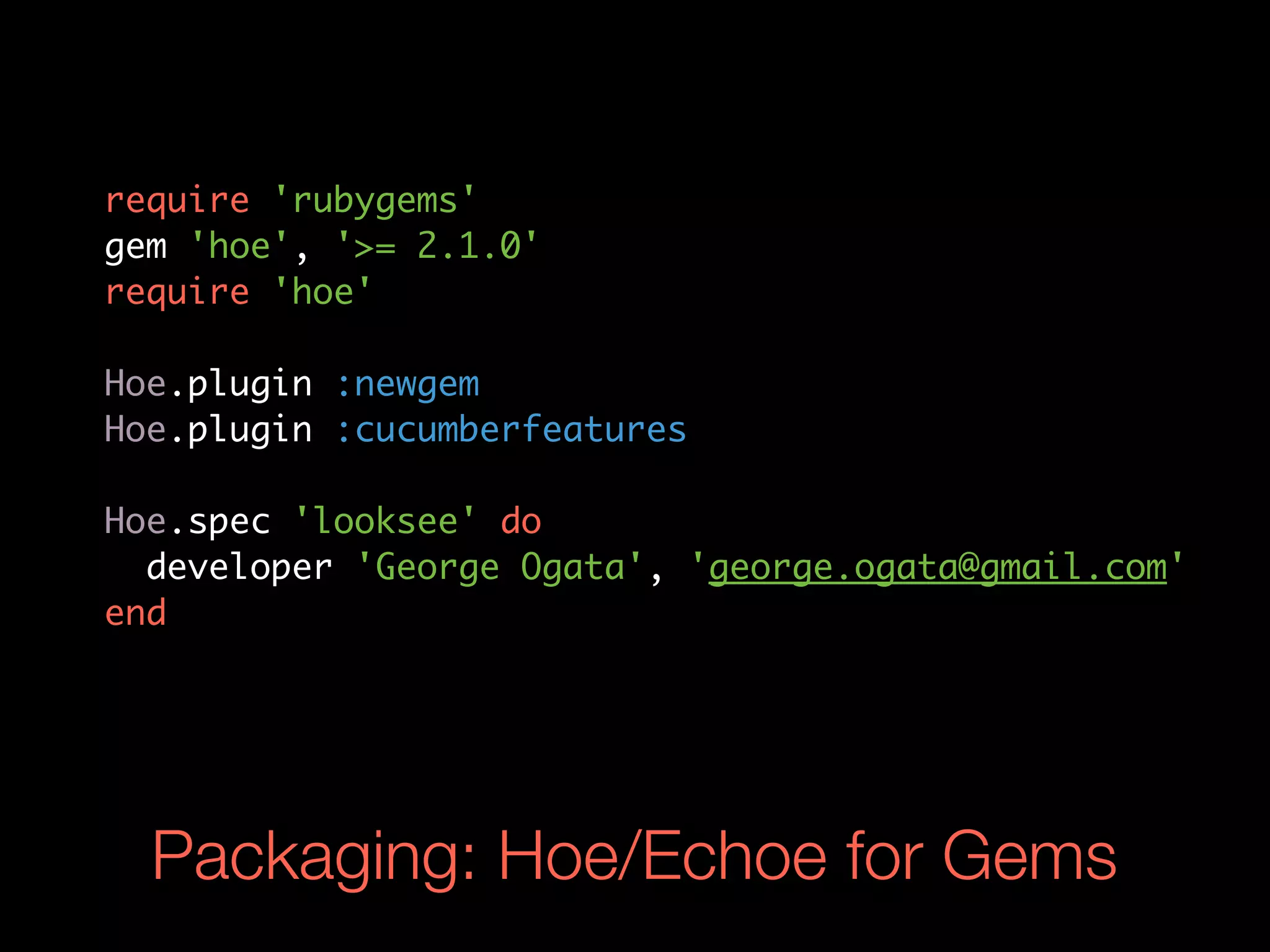 require 'rubygems'
gem 'hoe', '>= 2.1.0'
require 'hoe'

Hoe.plugin :newgem
Hoe.plugin :cucumberfeatures

Hoe.spec 'looksee' do
  developer 'George Ogata', 'george.ogata@gmail.com'
end




  Packaging: Hoe/Echoe for Gems
 